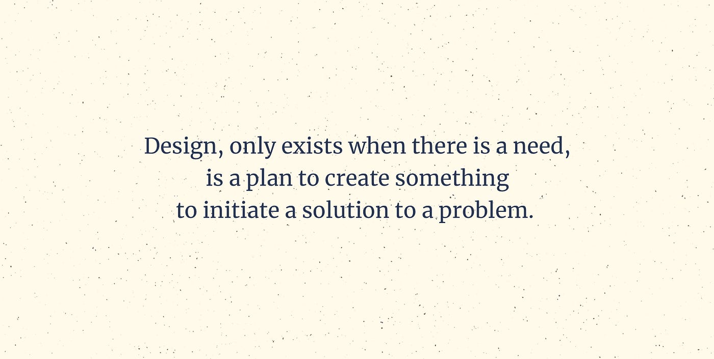 Design, only exists when there is a need, is a plan to create something to initiate a solution to a problem.